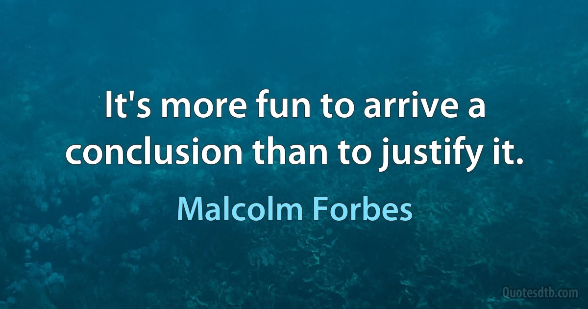 It's more fun to arrive a conclusion than to justify it. (Malcolm Forbes)