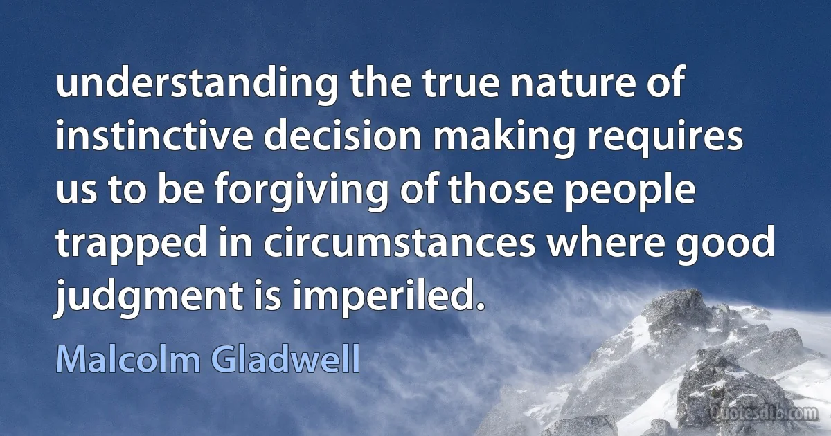 understanding the true nature of instinctive decision making requires us to be forgiving of those people trapped in circumstances where good judgment is imperiled. (Malcolm Gladwell)