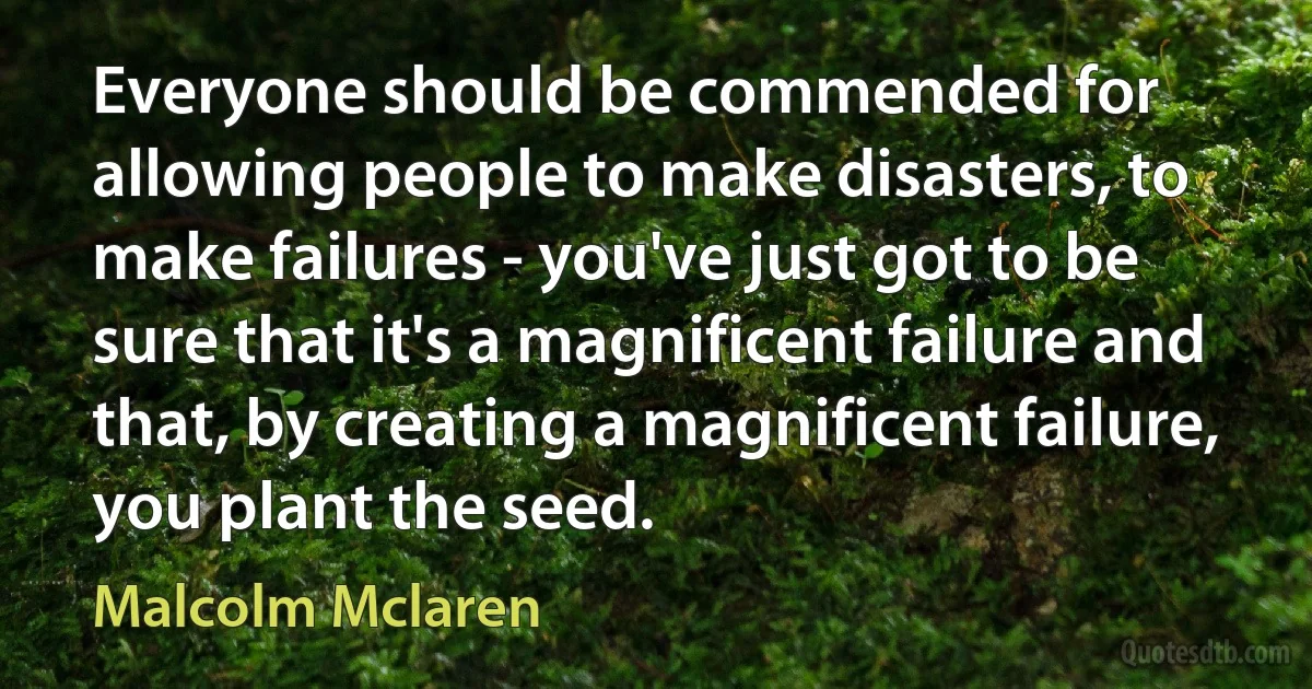 Everyone should be commended for allowing people to make disasters, to make failures - you've just got to be sure that it's a magnificent failure and that, by creating a magnificent failure, you plant the seed. (Malcolm Mclaren)