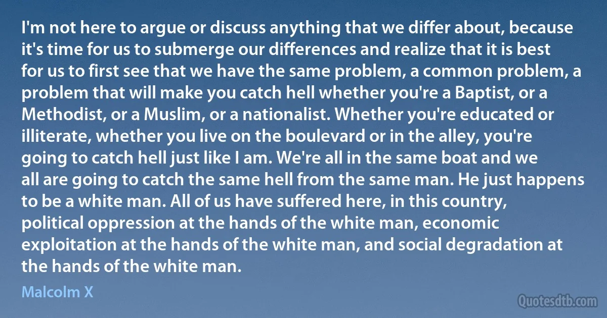 I'm not here to argue or discuss anything that we differ about, because it's time for us to submerge our differences and realize that it is best for us to first see that we have the same problem, a common problem, a problem that will make you catch hell whether you're a Baptist, or a Methodist, or a Muslim, or a nationalist. Whether you're educated or illiterate, whether you live on the boulevard or in the alley, you're going to catch hell just like I am. We're all in the same boat and we all are going to catch the same hell from the same man. He just happens to be a white man. All of us have suffered here, in this country, political oppression at the hands of the white man, economic exploitation at the hands of the white man, and social degradation at the hands of the white man. (Malcolm X)