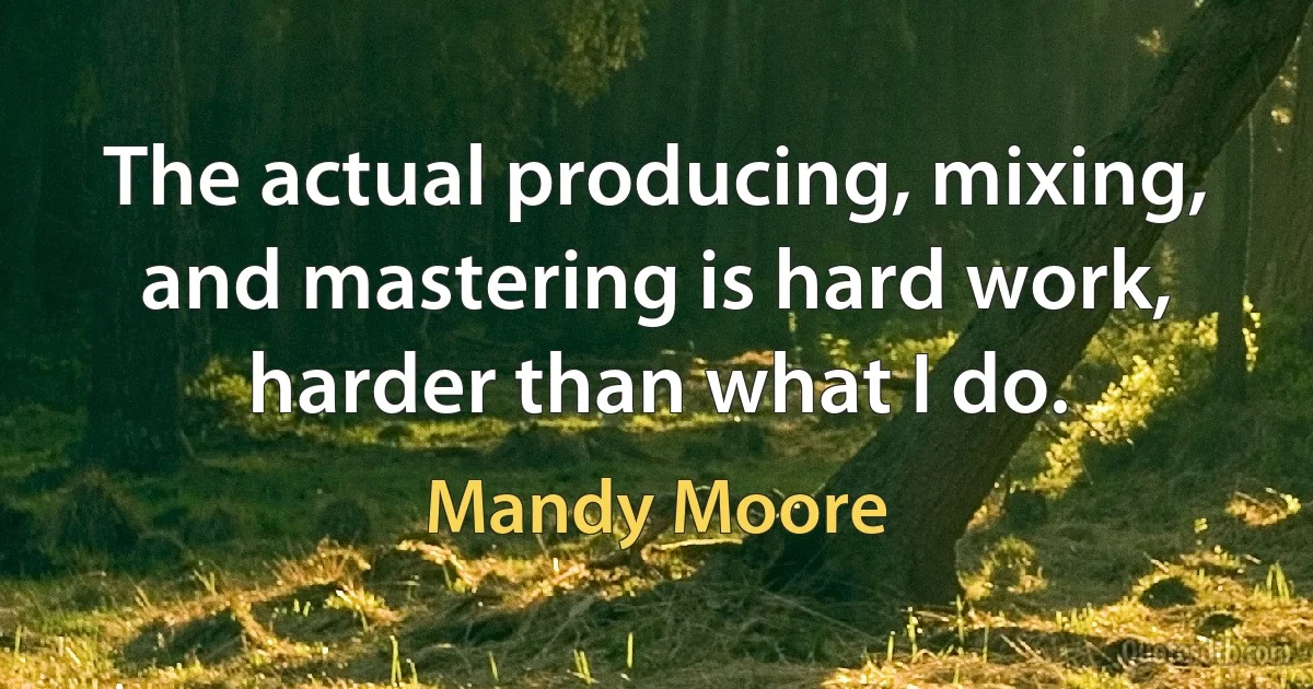 The actual producing, mixing, and mastering is hard work, harder than what I do. (Mandy Moore)