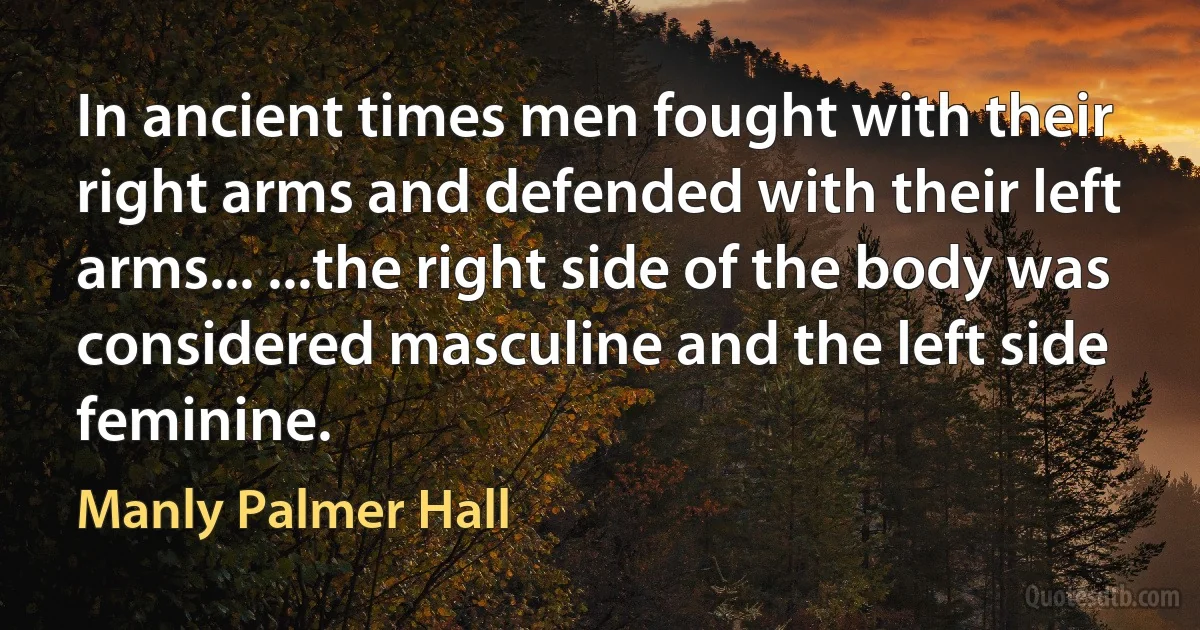 In ancient times men fought with their right arms and defended with their left arms... ...the right side of the body was considered masculine and the left side feminine. (Manly Palmer Hall)