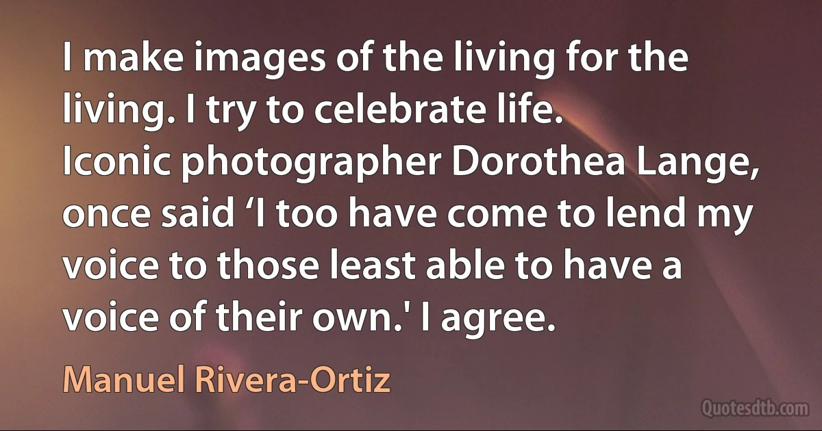 I make images of the living for the living. I try to celebrate life. Iconic photographer Dorothea Lange, once said ‘I too have come to lend my voice to those least able to have a voice of their own.' I agree. (Manuel Rivera-Ortiz)