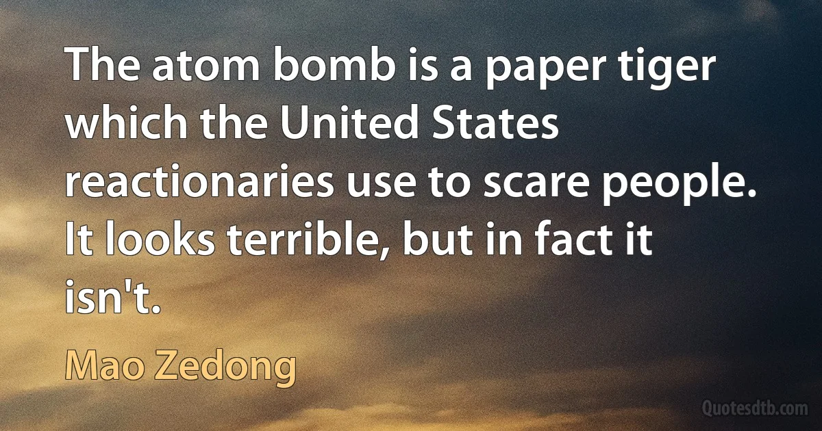 The atom bomb is a paper tiger which the United States reactionaries use to scare people. It looks terrible, but in fact it isn't. (Mao Zedong)