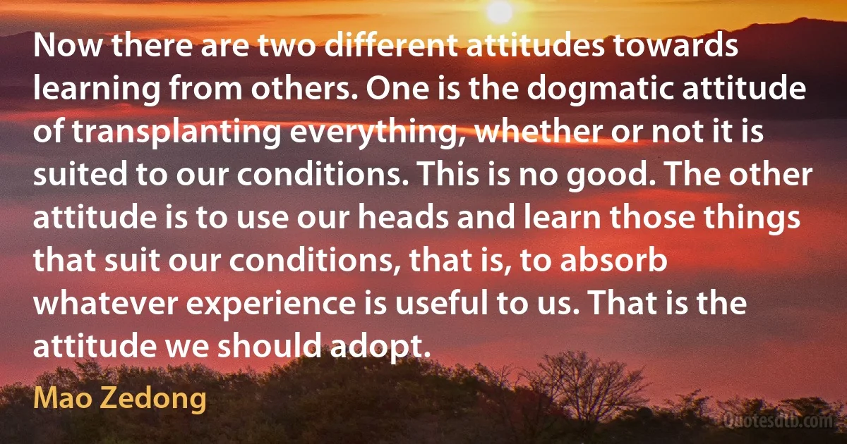 Now there are two different attitudes towards learning from others. One is the dogmatic attitude of transplanting everything, whether or not it is suited to our conditions. This is no good. The other attitude is to use our heads and learn those things that suit our conditions, that is, to absorb whatever experience is useful to us. That is the attitude we should adopt. (Mao Zedong)