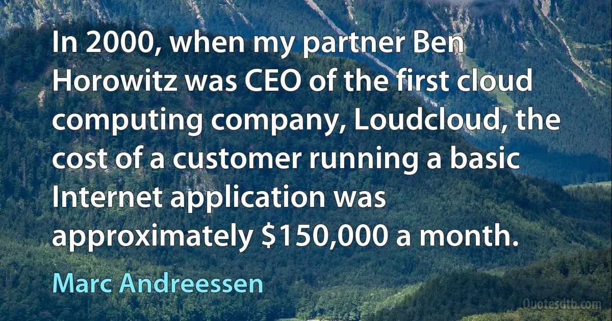 In 2000, when my partner Ben Horowitz was CEO of the first cloud computing company, Loudcloud, the cost of a customer running a basic Internet application was approximately $150,000 a month. (Marc Andreessen)