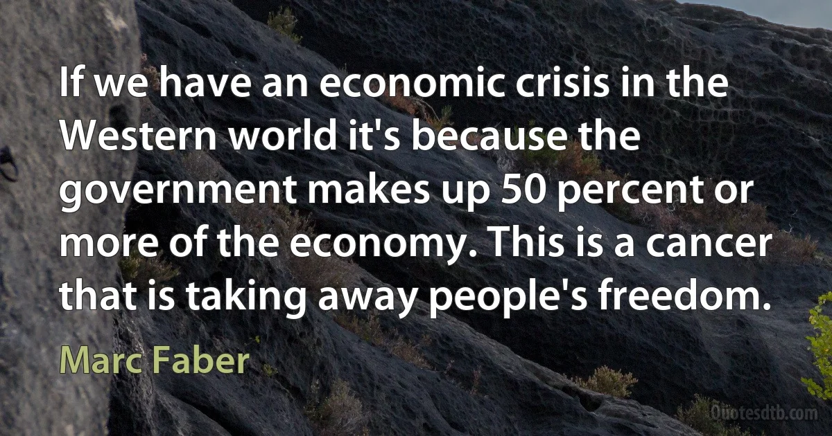 If we have an economic crisis in the Western world it's because the government makes up 50 percent or more of the economy. This is a cancer that is taking away people's freedom. (Marc Faber)