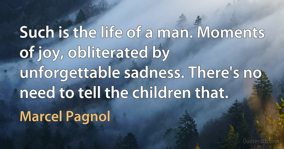 Such is the life of a man. Moments of joy, obliterated by unforgettable sadness. There's no need to tell the children that. (Marcel Pagnol)