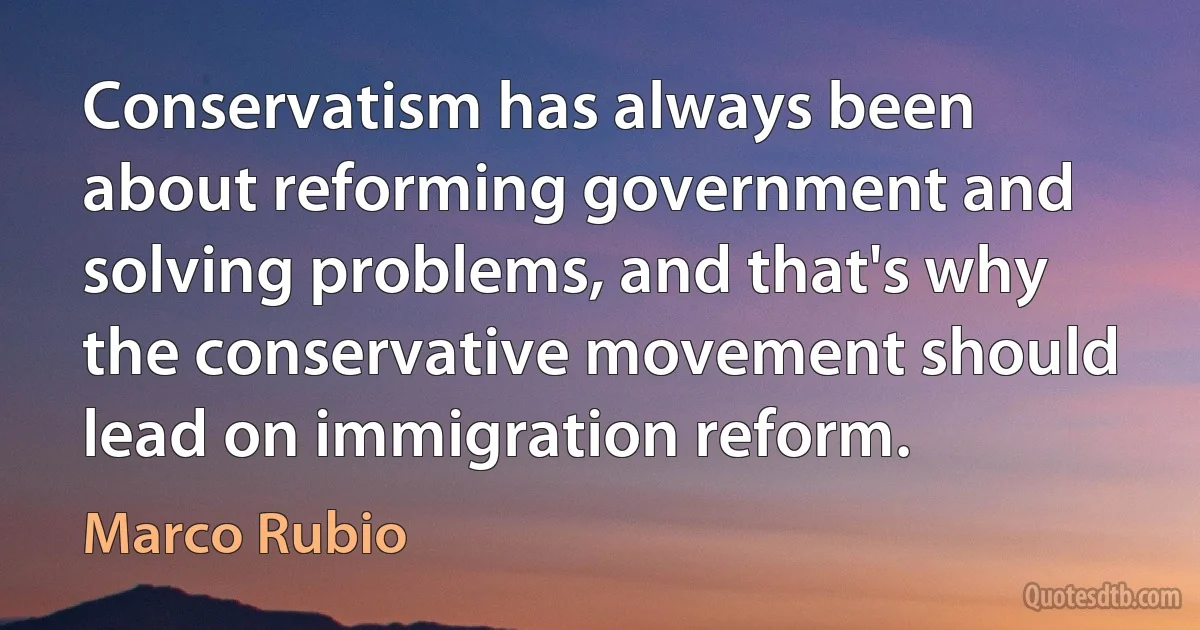 Conservatism has always been about reforming government and solving problems, and that's why the conservative movement should lead on immigration reform. (Marco Rubio)