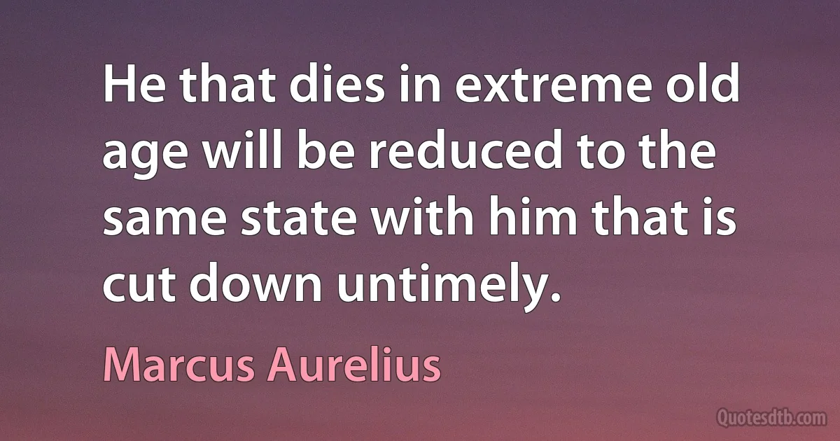 He that dies in extreme old age will be reduced to the same state with him that is cut down untimely. (Marcus Aurelius)