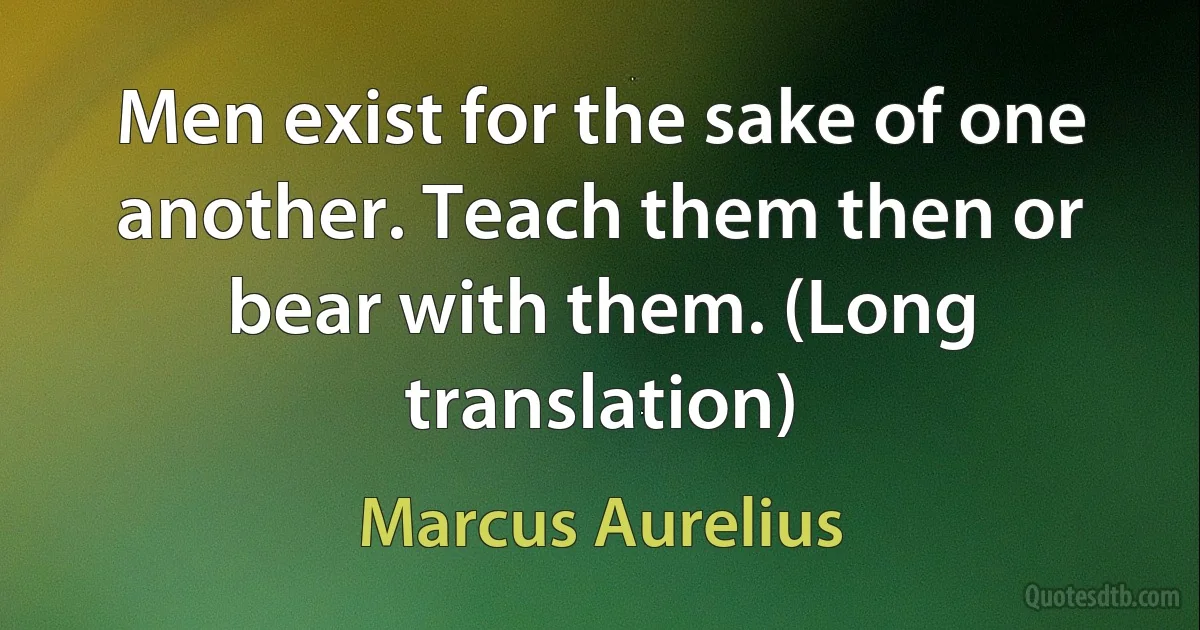 Men exist for the sake of one another. Teach them then or bear with them. (Long translation) (Marcus Aurelius)