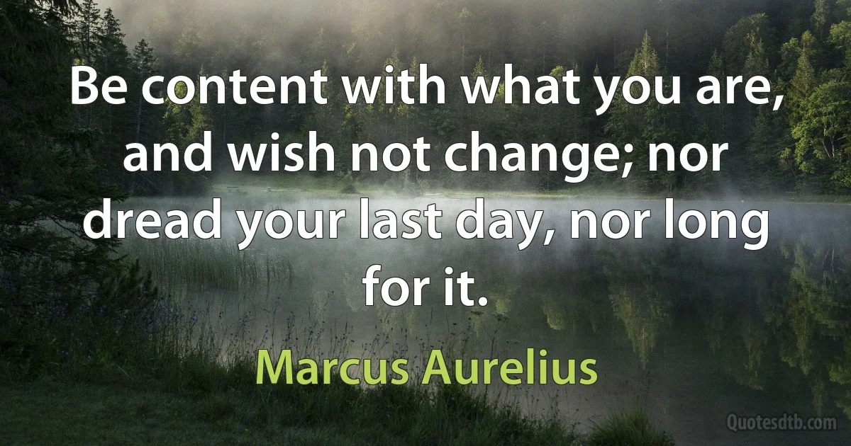 Be content with what you are, and wish not change; nor dread your last day, nor long for it. (Marcus Aurelius)