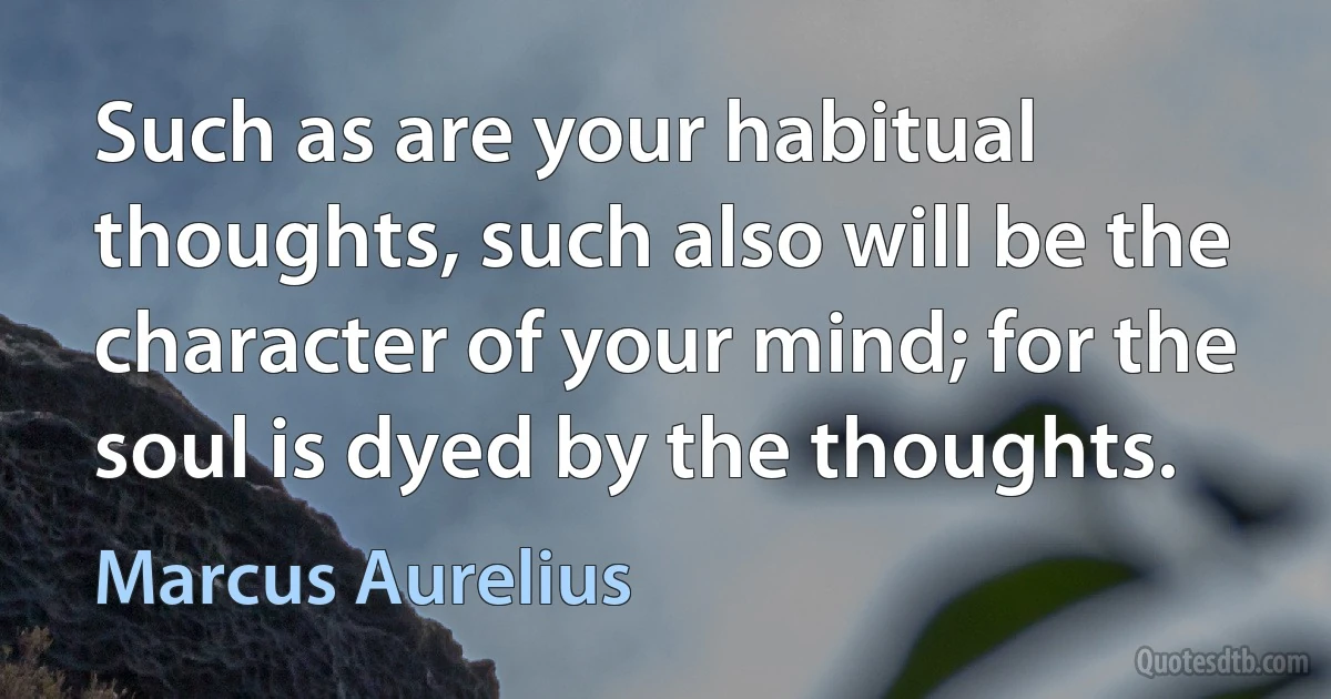 Such as are your habitual thoughts, such also will be the character of your mind; for the soul is dyed by the thoughts. (Marcus Aurelius)