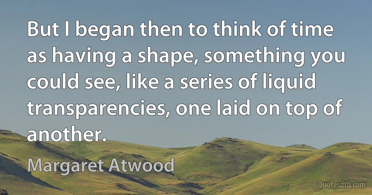 But I began then to think of time as having a shape, something you could see, like a series of liquid transparencies, one laid on top of another. (Margaret Atwood)