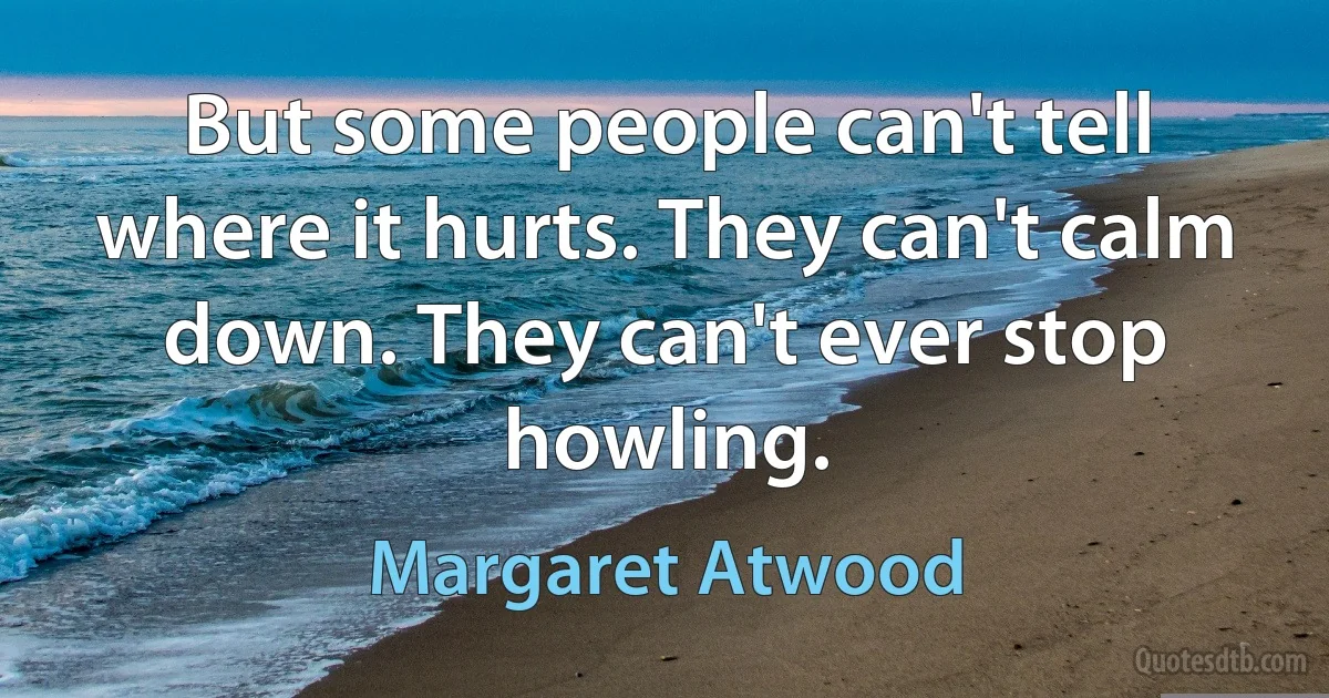 But some people can't tell where it hurts. They can't calm down. They can't ever stop howling. (Margaret Atwood)