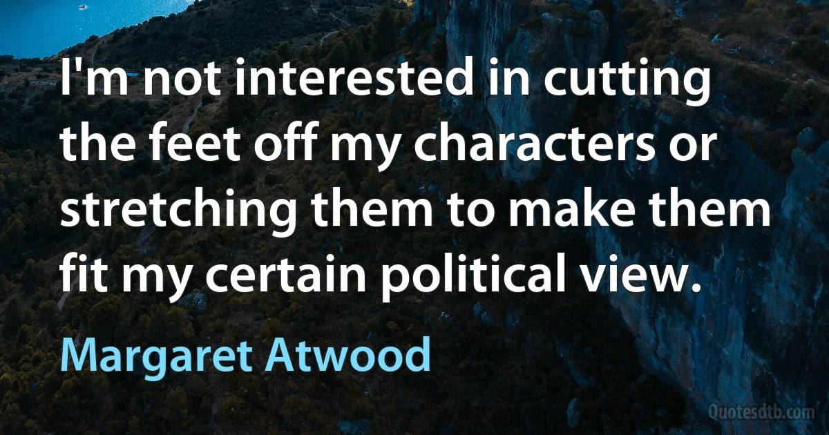 I'm not interested in cutting the feet off my characters or stretching them to make them fit my certain political view. (Margaret Atwood)