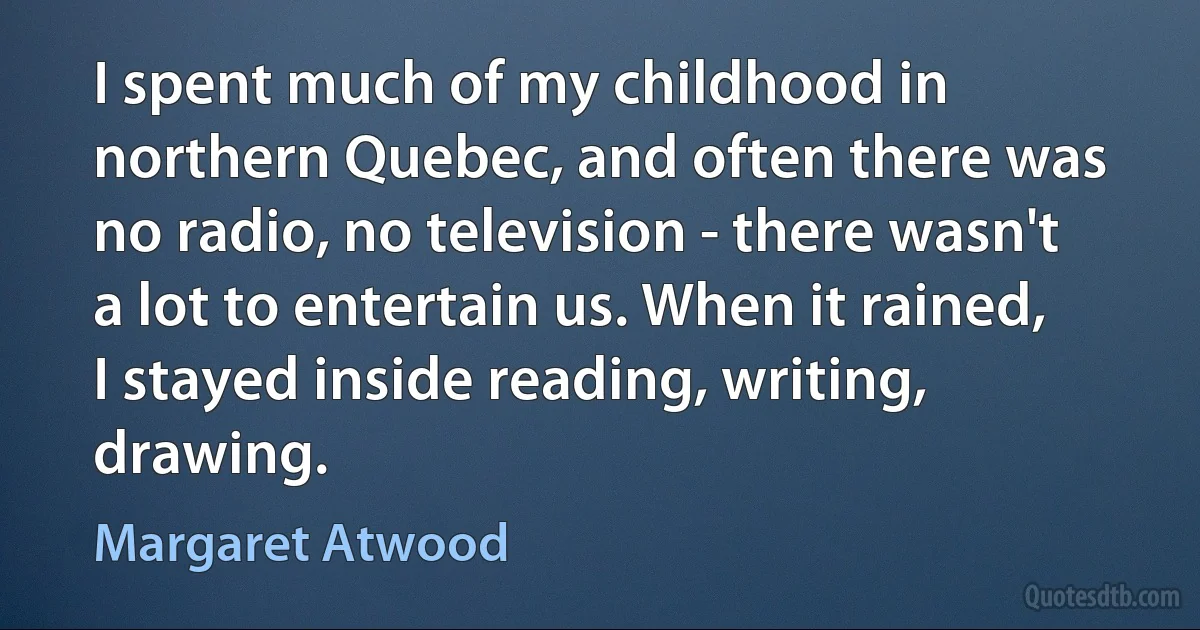 I spent much of my childhood in northern Quebec, and often there was no radio, no television - there wasn't a lot to entertain us. When it rained, I stayed inside reading, writing, drawing. (Margaret Atwood)