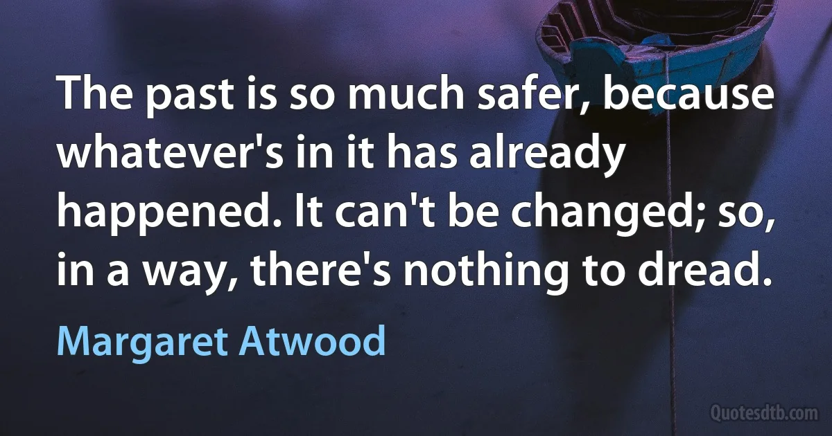 The past is so much safer, because whatever's in it has already happened. It can't be changed; so, in a way, there's nothing to dread. (Margaret Atwood)