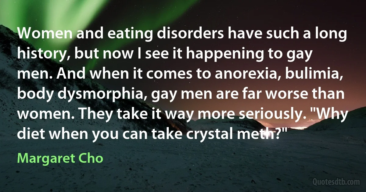 Women and eating disorders have such a long history, but now I see it happening to gay men. And when it comes to anorexia, bulimia, body dysmorphia, gay men are far worse than women. They take it way more seriously. "Why diet when you can take crystal meth?" (Margaret Cho)