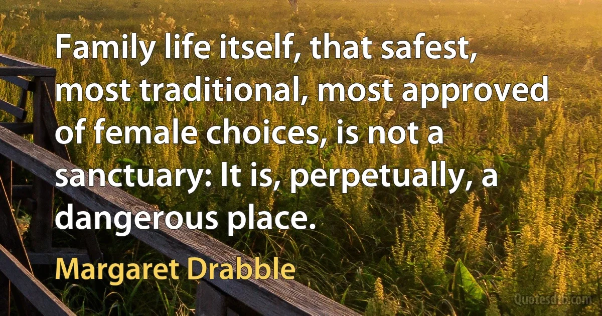 Family life itself, that safest, most traditional, most approved of female choices, is not a sanctuary: It is, perpetually, a dangerous place. (Margaret Drabble)