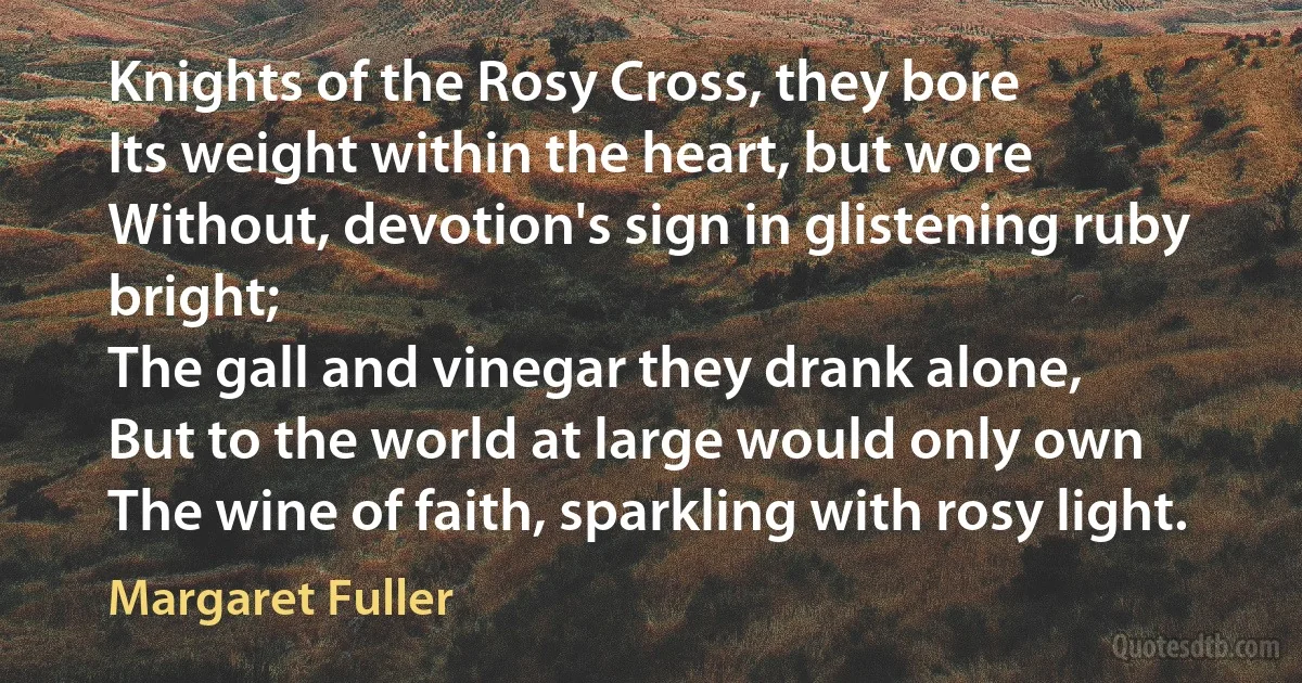 Knights of the Rosy Cross, they bore
Its weight within the heart, but wore
Without, devotion's sign in glistening ruby bright;
The gall and vinegar they drank alone,
But to the world at large would only own
The wine of faith, sparkling with rosy light. (Margaret Fuller)