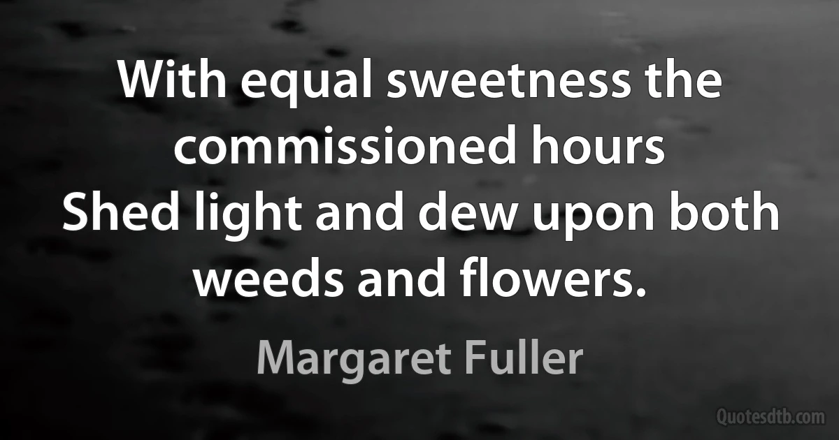 With equal sweetness the commissioned hours
Shed light and dew upon both weeds and flowers. (Margaret Fuller)