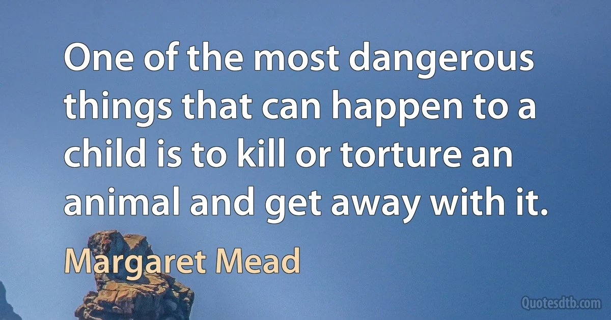 One of the most dangerous things that can happen to a child is to kill or torture an animal and get away with it. (Margaret Mead)