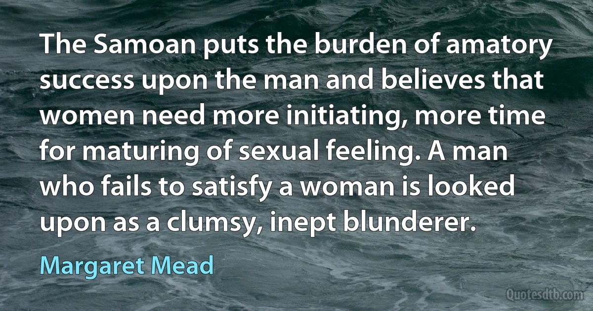 The Samoan puts the burden of amatory success upon the man and believes that women need more initiating, more time for maturing of sexual feeling. A man who fails to satisfy a woman is looked upon as a clumsy, inept blunderer. (Margaret Mead)