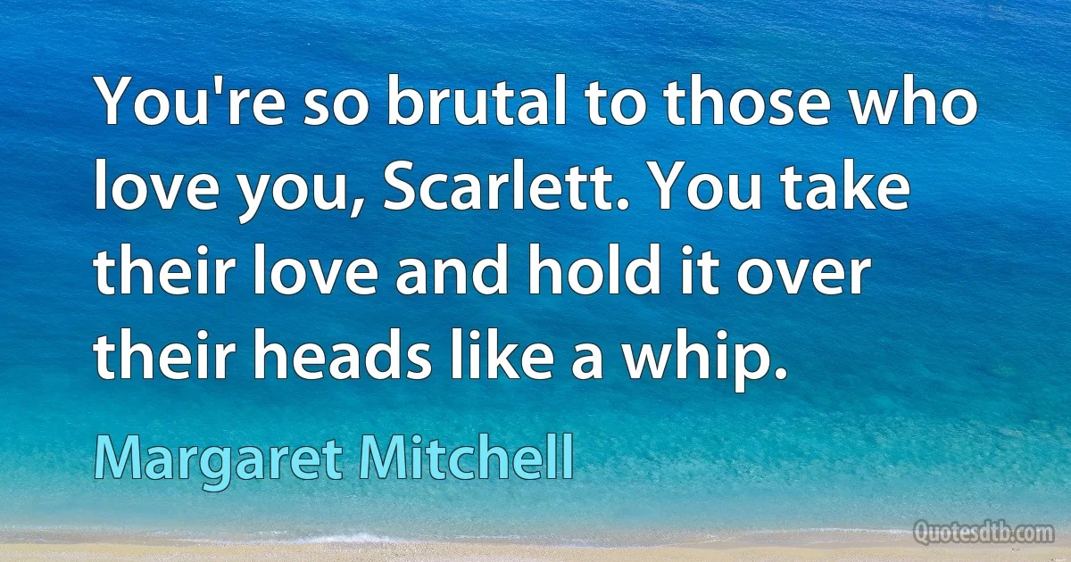 You're so brutal to those who love you, Scarlett. You take their love and hold it over their heads like a whip. (Margaret Mitchell)