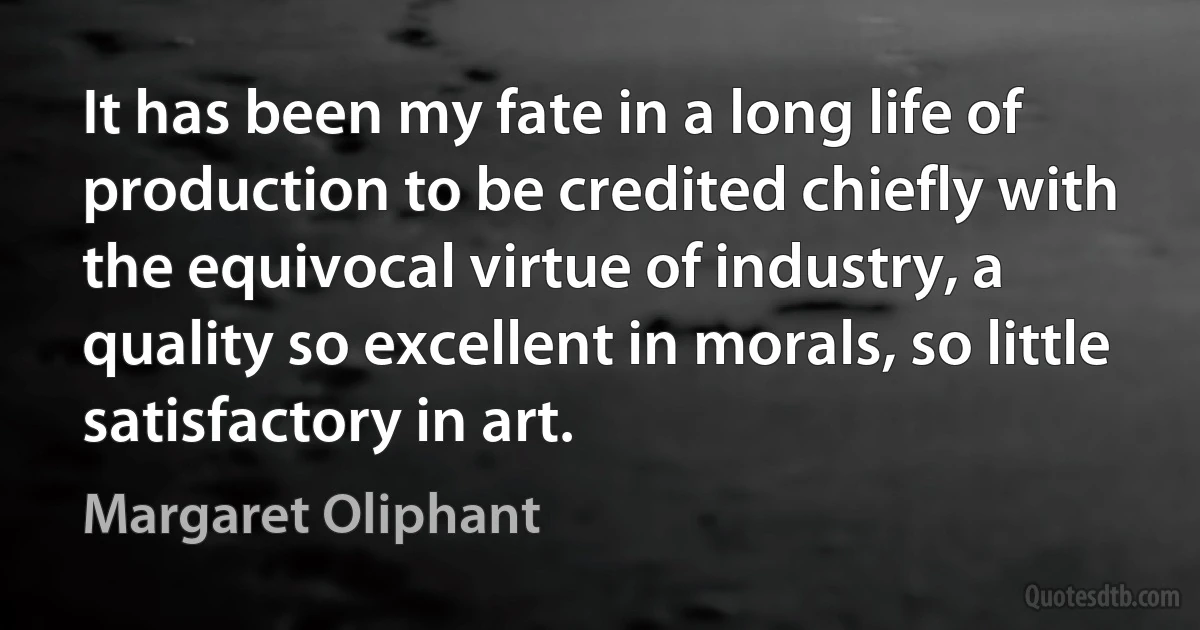 It has been my fate in a long life of production to be credited chiefly with the equivocal virtue of industry, a quality so excellent in morals, so little satisfactory in art. (Margaret Oliphant)