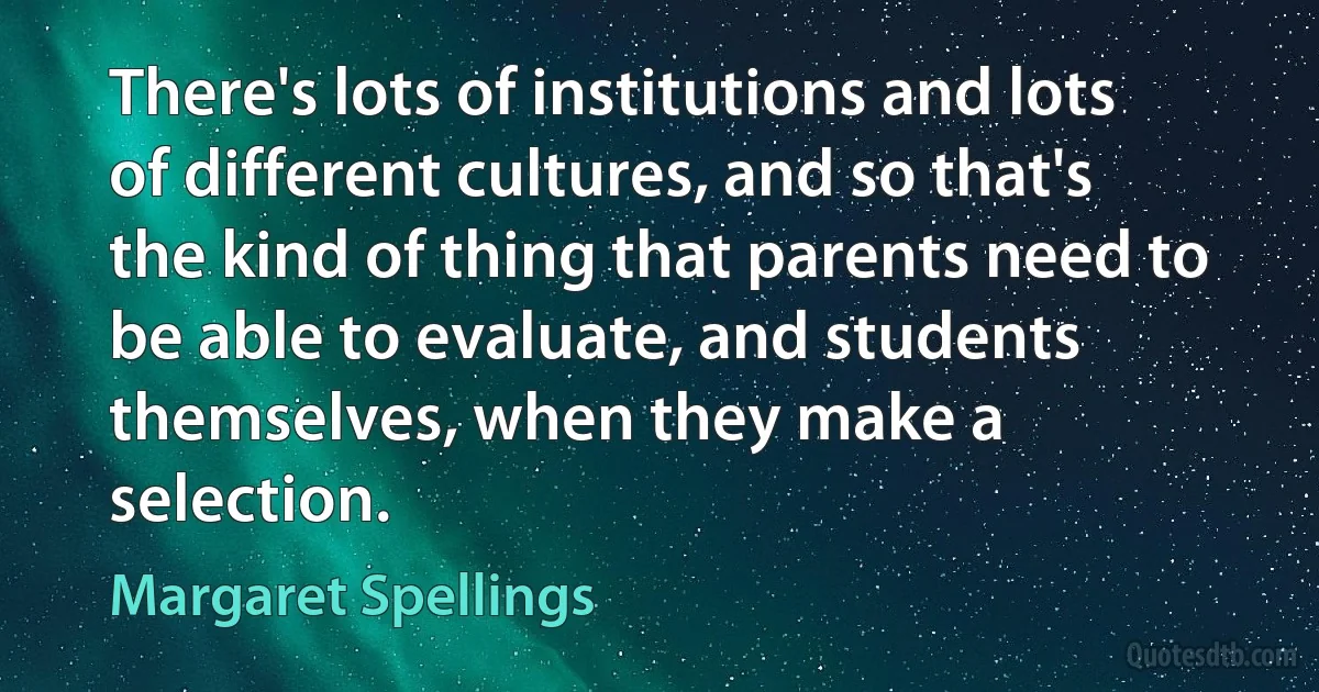 There's lots of institutions and lots of different cultures, and so that's the kind of thing that parents need to be able to evaluate, and students themselves, when they make a selection. (Margaret Spellings)