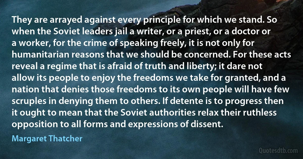 They are arrayed against every principle for which we stand. So when the Soviet leaders jail a writer, or a priest, or a doctor or a worker, for the crime of speaking freely, it is not only for humanitarian reasons that we should be concerned. For these acts reveal a regime that is afraid of truth and liberty; it dare not allow its people to enjoy the freedoms we take for granted, and a nation that denies those freedoms to its own people will have few scruples in denying them to others. If detente is to progress then it ought to mean that the Soviet authorities relax their ruthless opposition to all forms and expressions of dissent. (Margaret Thatcher)