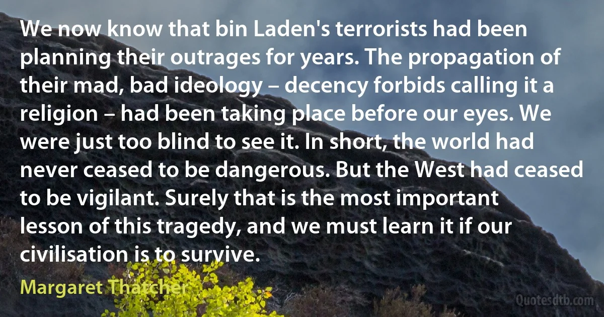 We now know that bin Laden's terrorists had been planning their outrages for years. The propagation of their mad, bad ideology – decency forbids calling it a religion – had been taking place before our eyes. We were just too blind to see it. In short, the world had never ceased to be dangerous. But the West had ceased to be vigilant. Surely that is the most important lesson of this tragedy, and we must learn it if our civilisation is to survive. (Margaret Thatcher)