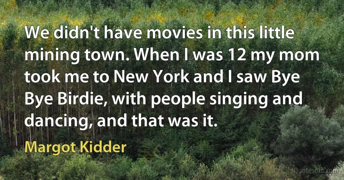 We didn't have movies in this little mining town. When I was 12 my mom took me to New York and I saw Bye Bye Birdie, with people singing and dancing, and that was it. (Margot Kidder)