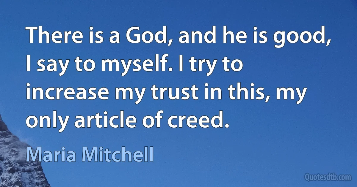 There is a God, and he is good, I say to myself. I try to increase my trust in this, my only article of creed. (Maria Mitchell)