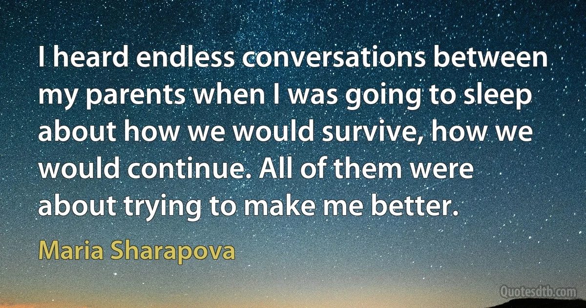 I heard endless conversations between my parents when I was going to sleep about how we would survive, how we would continue. All of them were about trying to make me better. (Maria Sharapova)