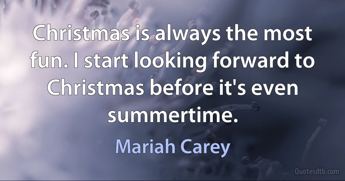 Christmas is always the most fun. I start looking forward to Christmas before it's even summertime. (Mariah Carey)