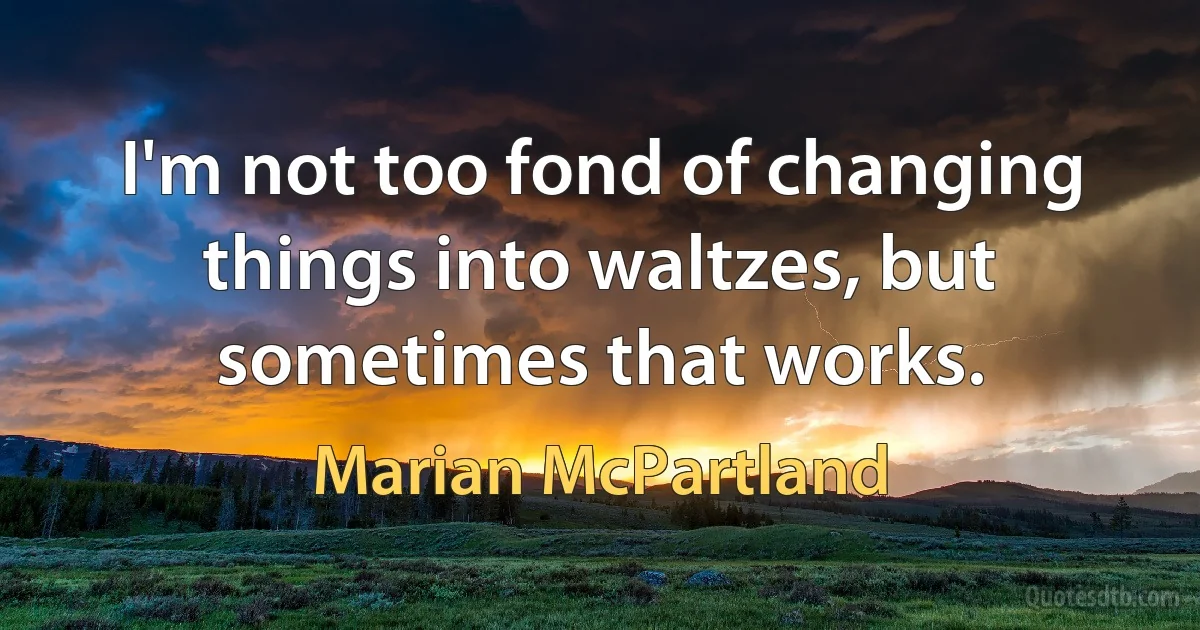 I'm not too fond of changing things into waltzes, but sometimes that works. (Marian McPartland)