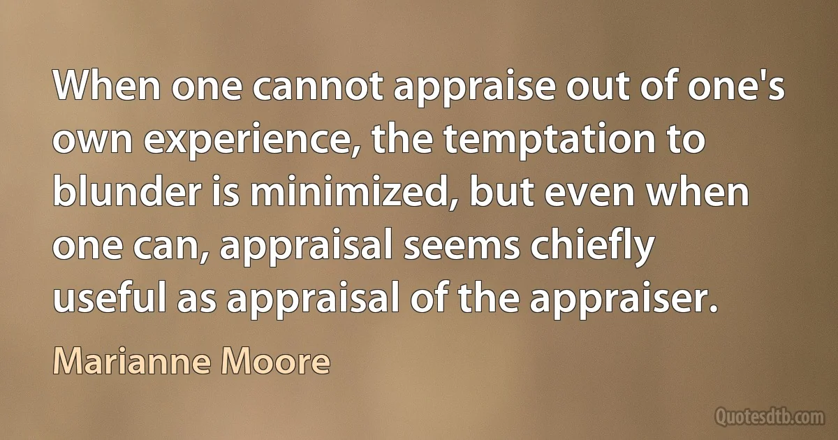 When one cannot appraise out of one's own experience, the temptation to blunder is minimized, but even when one can, appraisal seems chiefly useful as appraisal of the appraiser. (Marianne Moore)