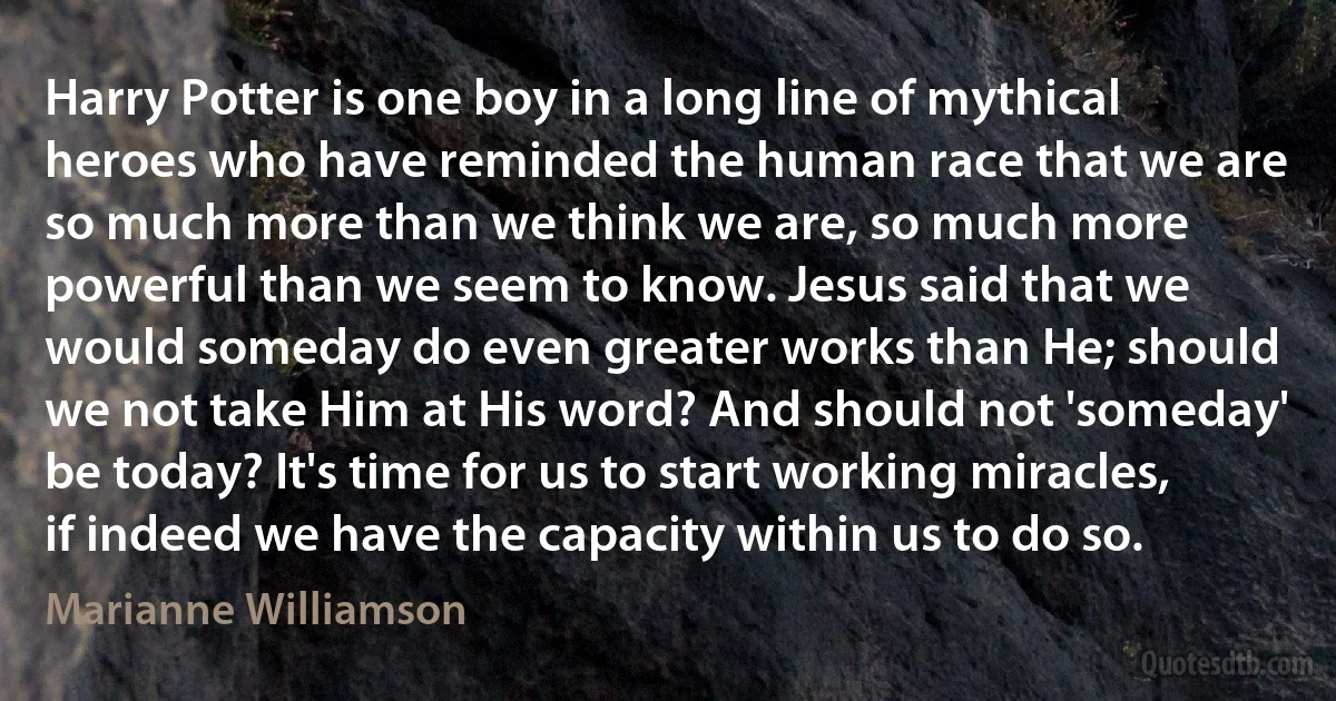 Harry Potter is one boy in a long line of mythical heroes who have reminded the human race that we are so much more than we think we are, so much more powerful than we seem to know. Jesus said that we would someday do even greater works than He; should we not take Him at His word? And should not 'someday' be today? It's time for us to start working miracles, if indeed we have the capacity within us to do so. (Marianne Williamson)