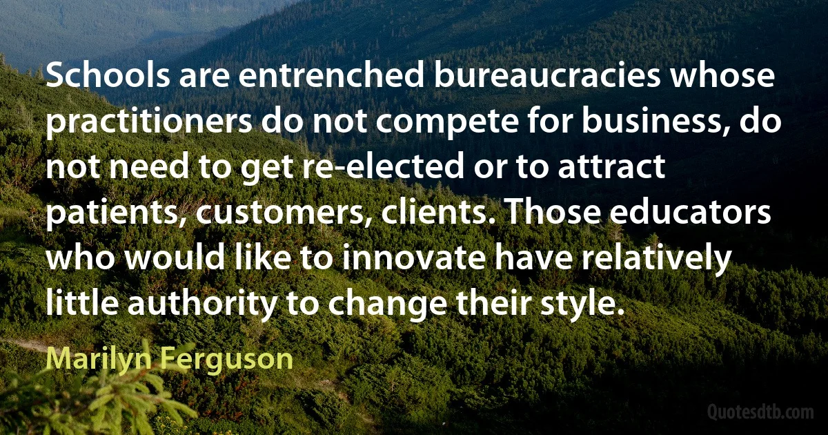 Schools are entrenched bureaucracies whose practitioners do not compete for business, do not need to get re-elected or to attract patients, customers, clients. Those educators who would like to innovate have relatively little authority to change their style. (Marilyn Ferguson)