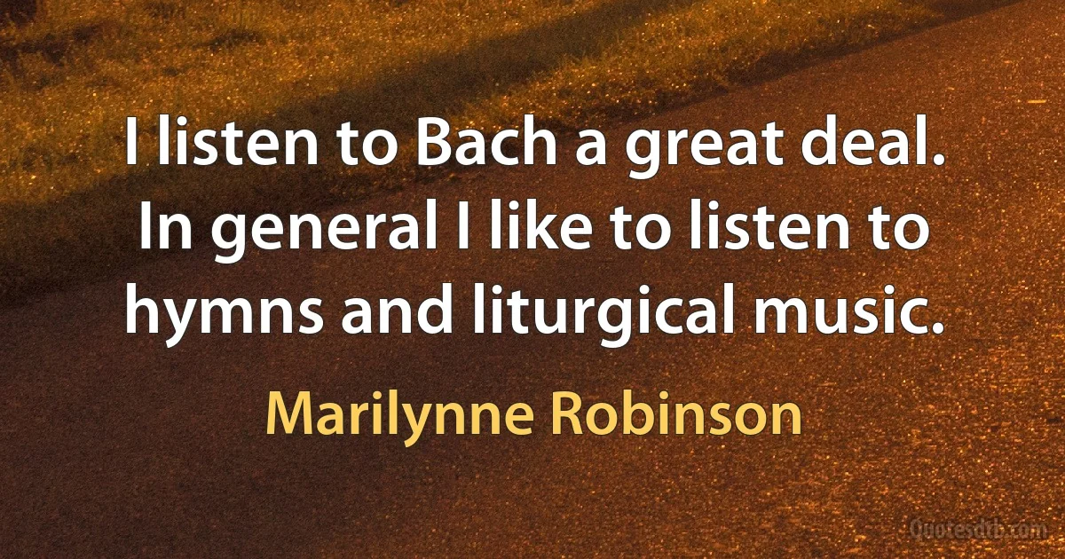 I listen to Bach a great deal. In general I like to listen to hymns and liturgical music. (Marilynne Robinson)