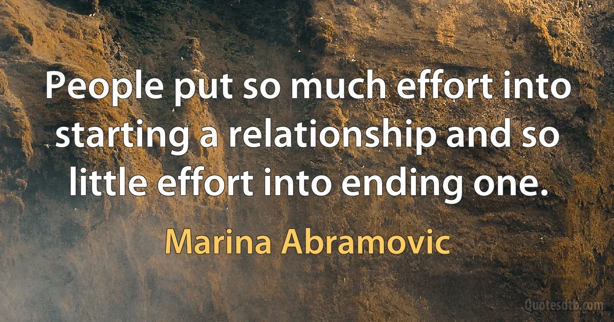 People put so much effort into starting a relationship and so little effort into ending one. (Marina Abramovic)