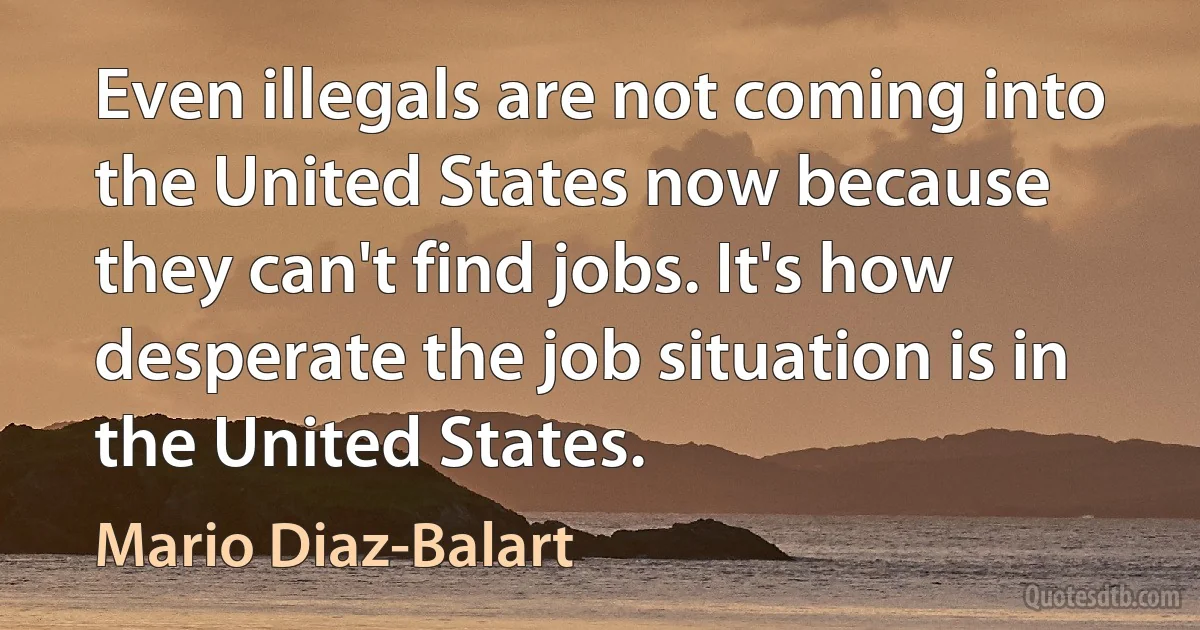 Even illegals are not coming into the United States now because they can't find jobs. It's how desperate the job situation is in the United States. (Mario Diaz-Balart)