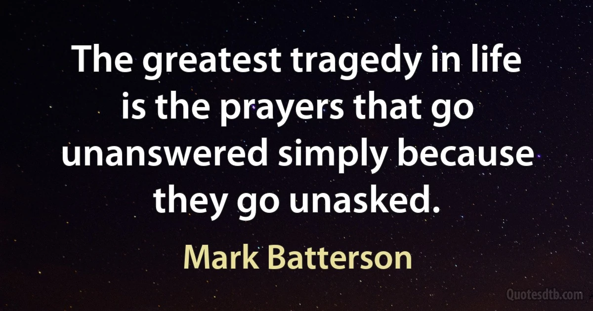 The greatest tragedy in life is the prayers that go unanswered simply because they go unasked. (Mark Batterson)