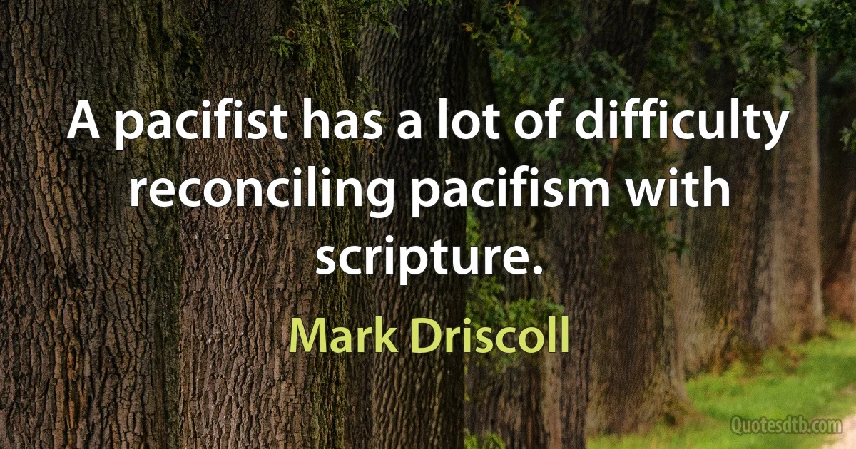 A pacifist has a lot of difficulty reconciling pacifism with scripture. (Mark Driscoll)