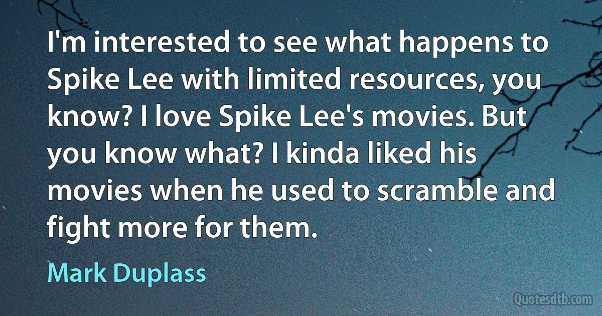 I'm interested to see what happens to Spike Lee with limited resources, you know? I love Spike Lee's movies. But you know what? I kinda liked his movies when he used to scramble and fight more for them. (Mark Duplass)