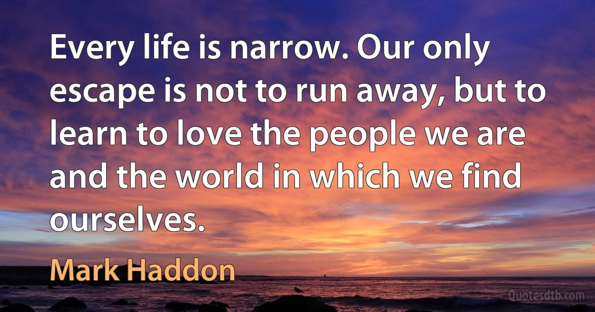 Every life is narrow. Our only escape is not to run away, but to learn to love the people we are and the world in which we find ourselves. (Mark Haddon)