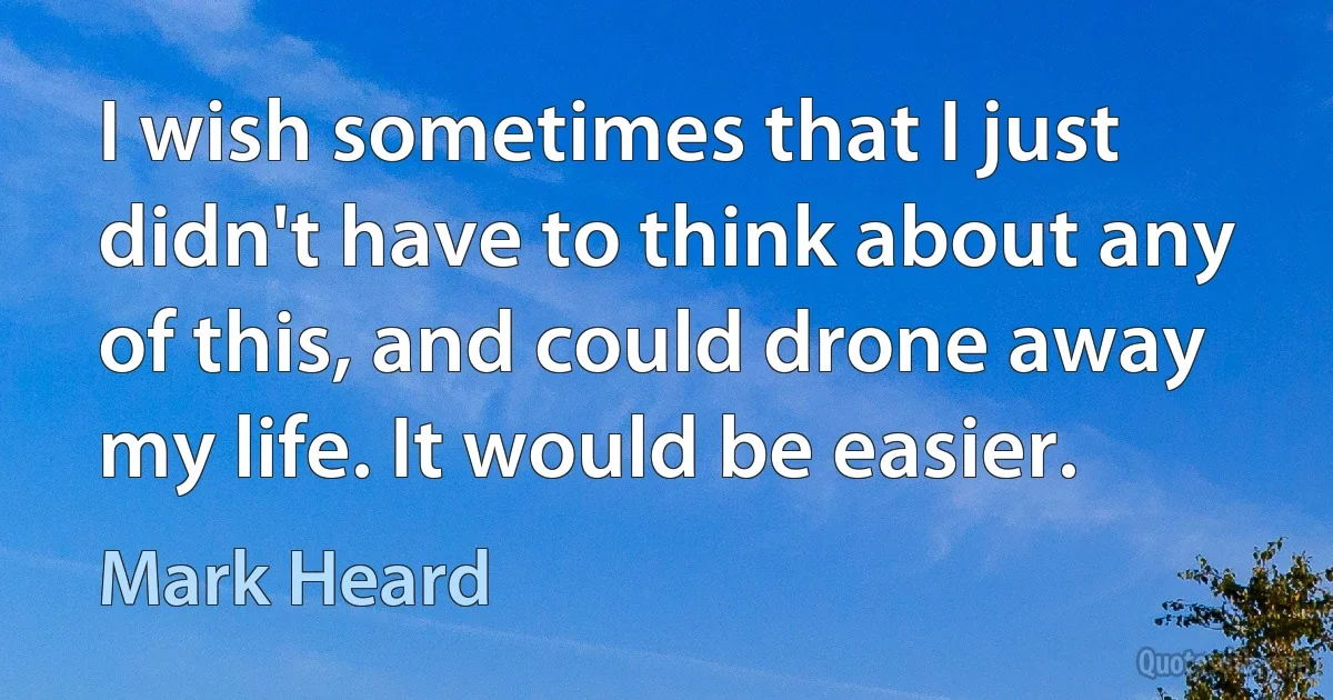 I wish sometimes that I just didn't have to think about any of this, and could drone away my life. It would be easier. (Mark Heard)