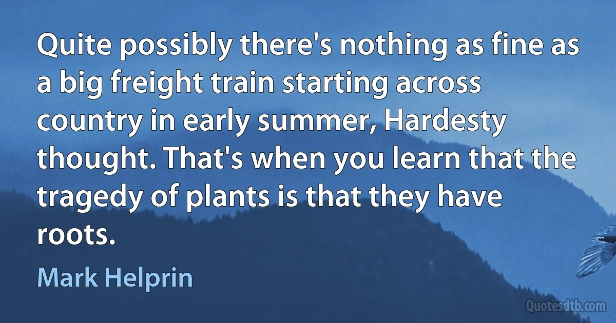 Quite possibly there's nothing as fine as a big freight train starting across country in early summer, Hardesty thought. That's when you learn that the tragedy of plants is that they have roots. (Mark Helprin)